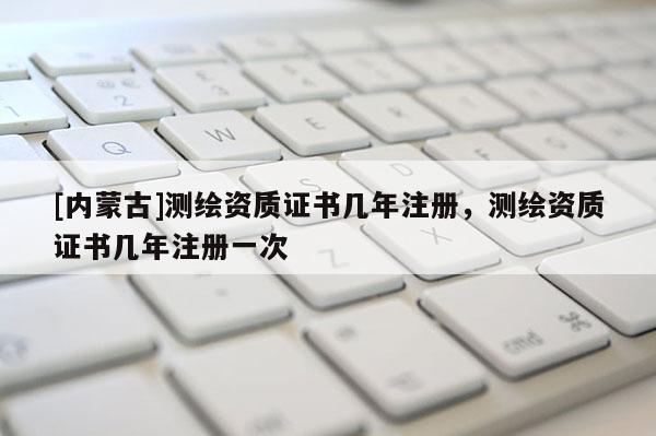[內(nèi)蒙古]測繪資質(zhì)證書幾年注冊，測繪資質(zhì)證書幾年注冊一次
