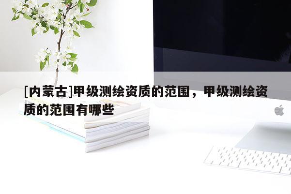 [內(nèi)蒙古]甲級測繪資質(zhì)的范圍，甲級測繪資質(zhì)的范圍有哪些