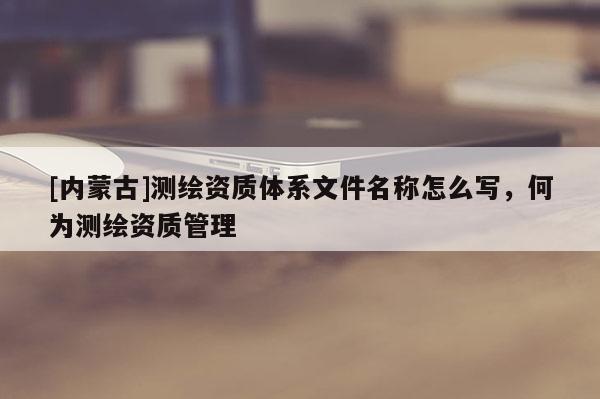 [內蒙古]測繪資質體系文件名稱怎么寫，何為測繪資質管理