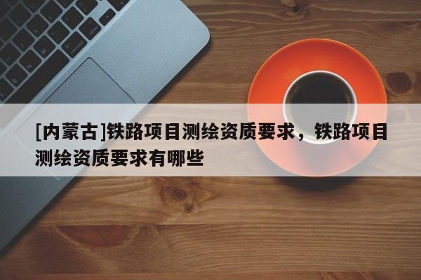 [內蒙古]鐵路項目測繪資質要求，鐵路項目測繪資質要求有哪些
