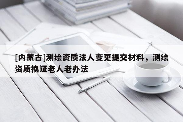 [內蒙古]測繪資質法人變更提交材料，測繪資質換證老人老辦法