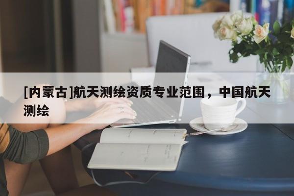 [內(nèi)蒙古]航天測(cè)繪資質(zhì)專(zhuān)業(yè)范圍，中國(guó)航天測(cè)繪