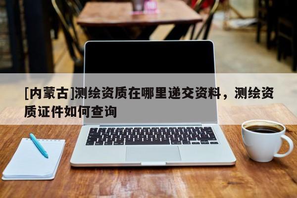 [內(nèi)蒙古]測繪資質(zhì)在哪里遞交資料，測繪資質(zhì)證件如何查詢