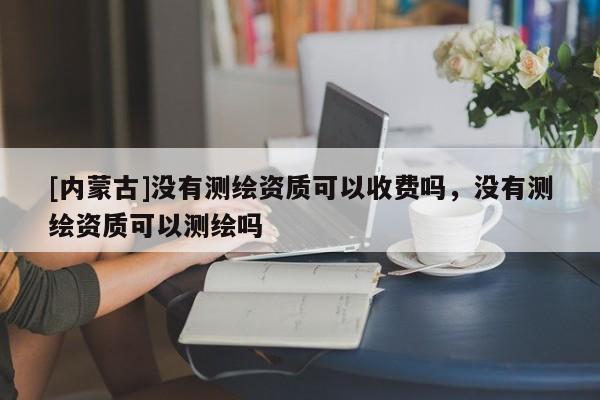 [內蒙古]沒有測繪資質可以收費嗎，沒有測繪資質可以測繪嗎