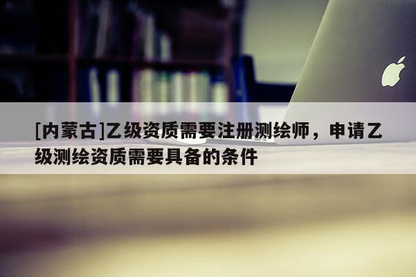 [內(nèi)蒙古]乙級資質(zhì)需要注冊測繪師，申請乙級測繪資質(zhì)需要具備的條件