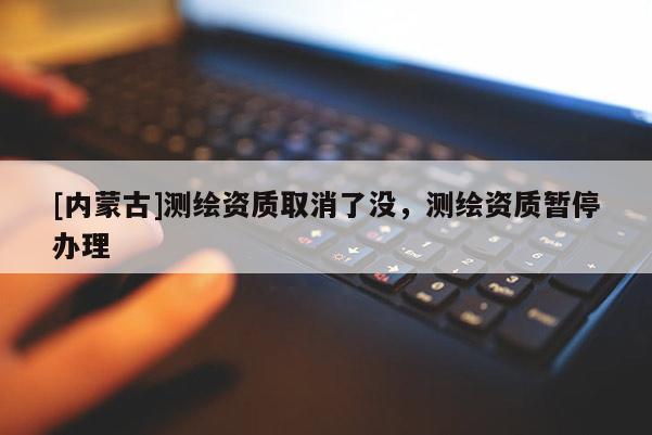 [內蒙古]測繪資質取消了沒，測繪資質暫停辦理