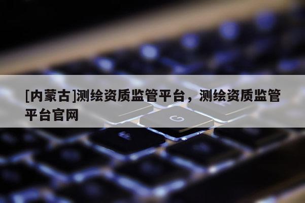 [內(nèi)蒙古]測繪資質(zhì)監(jiān)管平臺，測繪資質(zhì)監(jiān)管平臺官網(wǎng)