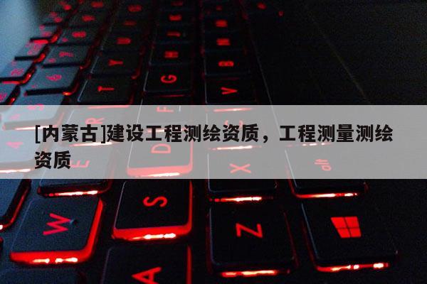 [內蒙古]建設工程測繪資質，工程測量測繪資質