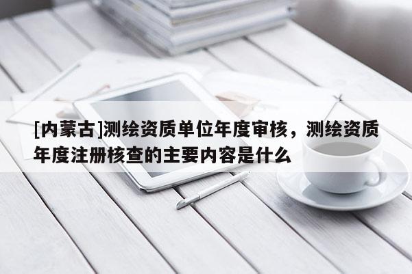 [內蒙古]測繪資質單位年度審核，測繪資質年度注冊核查的主要內容是什么