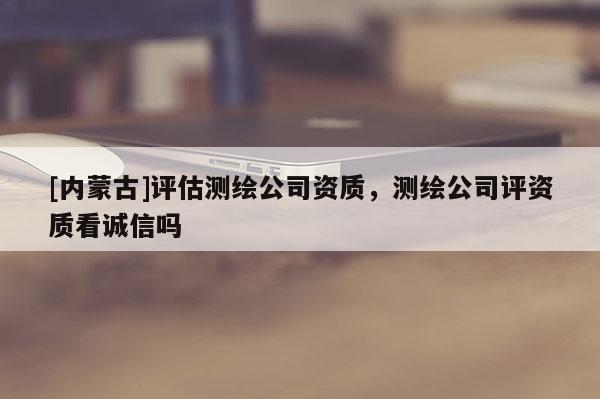 [內蒙古]評估測繪公司資質，測繪公司評資質看誠信嗎