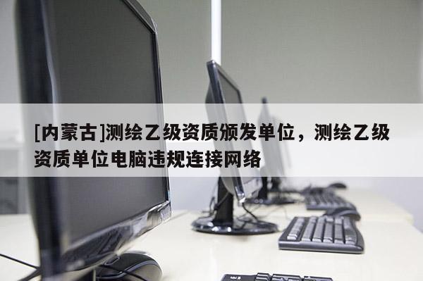 [內(nèi)蒙古]測(cè)繪乙級(jí)資質(zhì)頒發(fā)單位，測(cè)繪乙級(jí)資質(zhì)單位電腦違規(guī)連接網(wǎng)絡(luò)