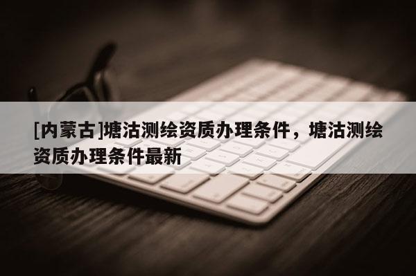 [內(nèi)蒙古]塘沽測(cè)繪資質(zhì)辦理?xiàng)l件，塘沽測(cè)繪資質(zhì)辦理?xiàng)l件最新