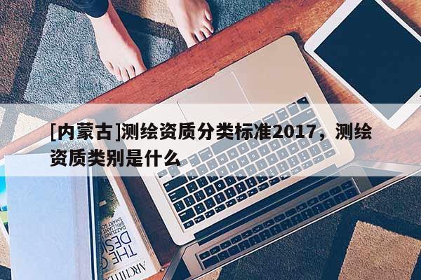 [內(nèi)蒙古]測(cè)繪資質(zhì)分類標(biāo)準(zhǔn)2017，測(cè)繪資質(zhì)類別是什么