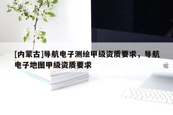 [內蒙古]導航電子測繪甲級資質要求，導航電子地圖甲級資質要求