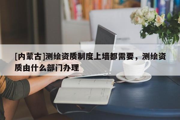 [內蒙古]測繪資質制度上墻都需要，測繪資質由什么部門辦理