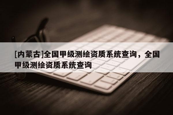 [內(nèi)蒙古]全國甲級(jí)測繪資質(zhì)系統(tǒng)查詢，全國甲級(jí)測繪資質(zhì)系統(tǒng)查詢