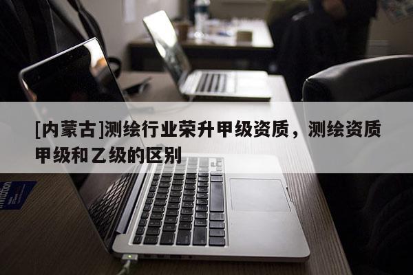 [內(nèi)蒙古]測繪行業(yè)榮升甲級(jí)資質(zhì)，測繪資質(zhì)甲級(jí)和乙級(jí)的區(qū)別