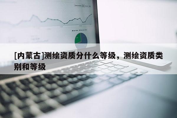 [內蒙古]測繪資質分什么等級，測繪資質類別和等級