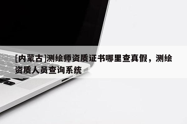 [內蒙古]測繪師資質證書哪里查真假，測繪資質人員查詢系統