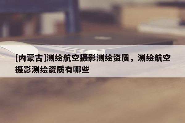 [內(nèi)蒙古]測(cè)繪航空攝影測(cè)繪資質(zhì)，測(cè)繪航空攝影測(cè)繪資質(zhì)有哪些