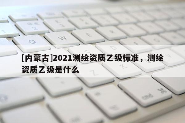 [內蒙古]2021測繪資質乙級標準，測繪資質乙級是什么