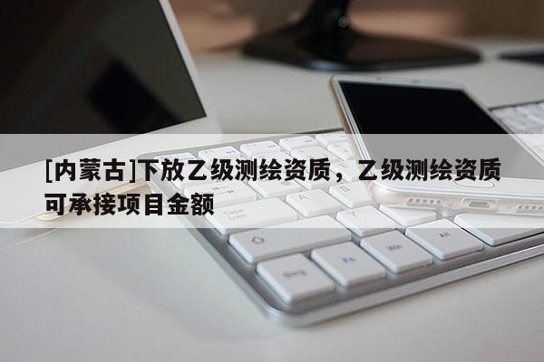 [內蒙古]下放乙級測繪資質，乙級測繪資質可承接項目金額