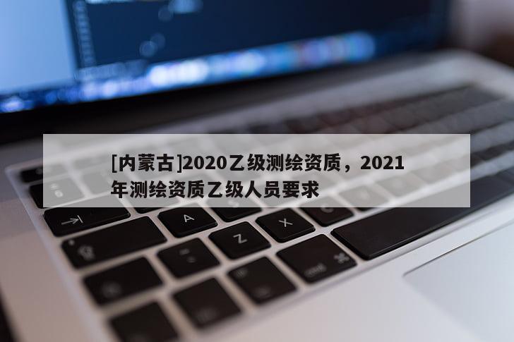 [內蒙古]2020乙級測繪資質，2021年測繪資質乙級人員要求
