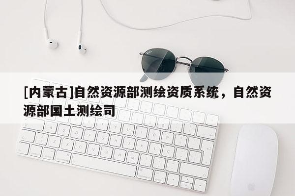 [內(nèi)蒙古]自然資源部測繪資質(zhì)系統(tǒng)，自然資源部國土測繪司