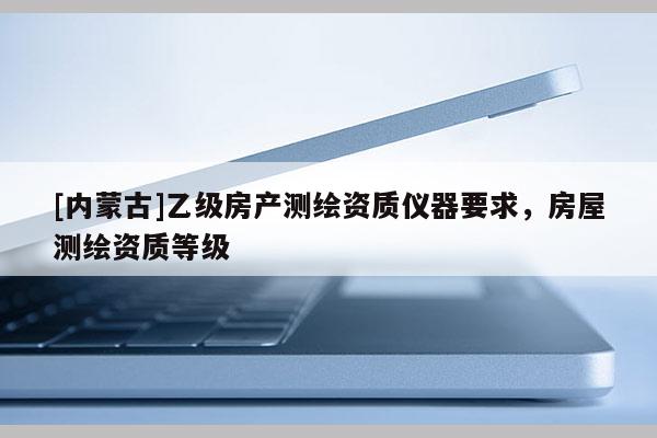 [內蒙古]乙級房產測繪資質儀器要求，房屋測繪資質等級