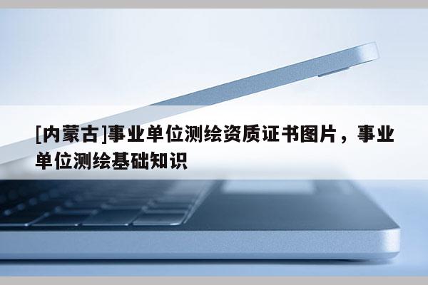 [內(nèi)蒙古]事業(yè)單位測繪資質(zhì)證書圖片，事業(yè)單位測繪基礎(chǔ)知識