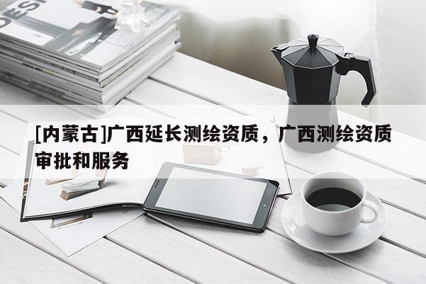 [內蒙古]廣西延長測繪資質，廣西測繪資質審批和服務