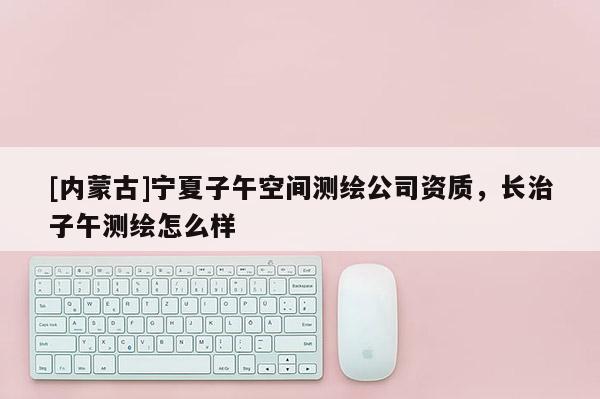 [內(nèi)蒙古]寧夏子午空間測(cè)繪公司資質(zhì)，長(zhǎng)治子午測(cè)繪怎么樣