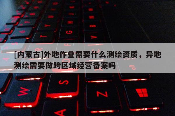[內(nèi)蒙古]外地作業(yè)需要什么測(cè)繪資質(zhì)，異地測(cè)繪需要做跨區(qū)域經(jīng)營(yíng)備案嗎