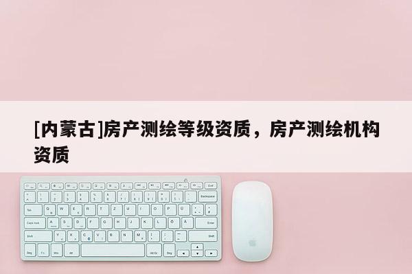 [內(nèi)蒙古]房產(chǎn)測繪等級資質(zhì)，房產(chǎn)測繪機(jī)構(gòu)資質(zhì)