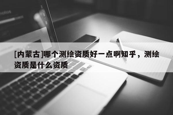 [內蒙古]哪個測繪資質好一點啊知乎，測繪資質是什么資質
