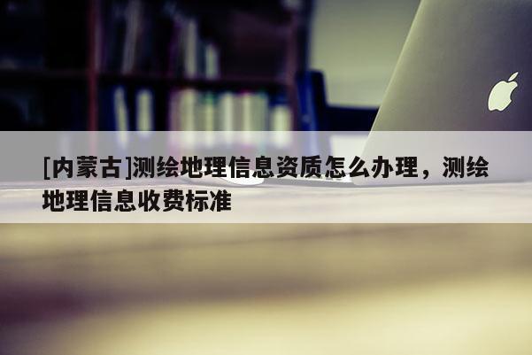 [內(nèi)蒙古]測繪地理信息資質(zhì)怎么辦理，測繪地理信息收費(fèi)標(biāo)準(zhǔn)