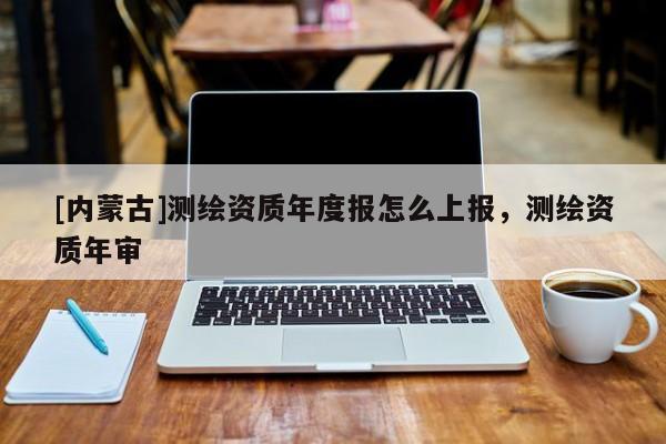 [內蒙古]測繪資質年度報怎么上報，測繪資質年審