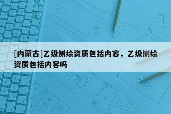 [內蒙古]乙級測繪資質包括內容，乙級測繪資質包括內容嗎