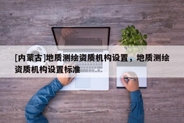 [內蒙古]地質測繪資質機構設置，地質測繪資質機構設置標準