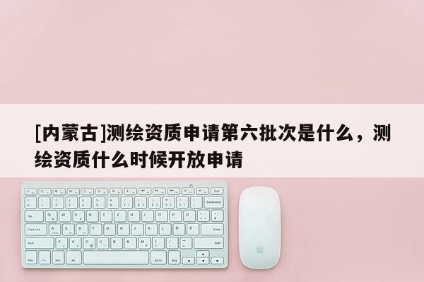 [內(nèi)蒙古]測繪資質(zhì)申請第六批次是什么，測繪資質(zhì)什么時(shí)候開放申請