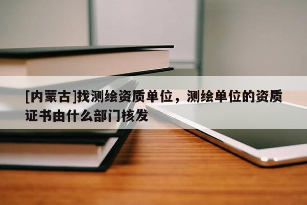 [內蒙古]找測繪資質單位，測繪單位的資質證書由什么部門核發