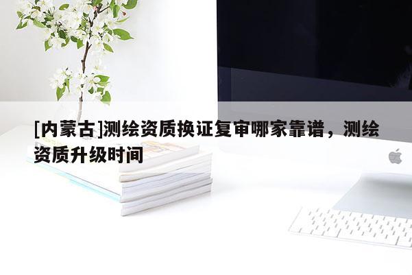 [內蒙古]測繪資質換證復審哪家靠譜，測繪資質升級時間