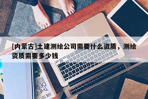 [內蒙古]土建測繪公司需要什么資質，測繪資質需要多少錢