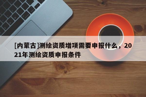 [內蒙古]測繪資質增項需要申報什么，2021年測繪資質申報條件