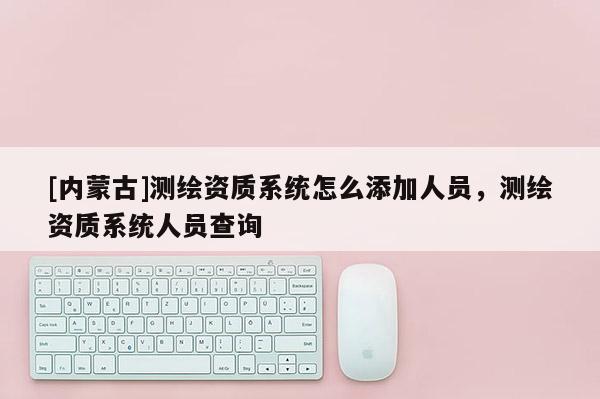 [內(nèi)蒙古]測繪資質(zhì)系統(tǒng)怎么添加人員，測繪資質(zhì)系統(tǒng)人員查詢