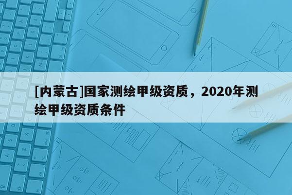 [內蒙古]國家測繪甲級資質，2020年測繪甲級資質條件
