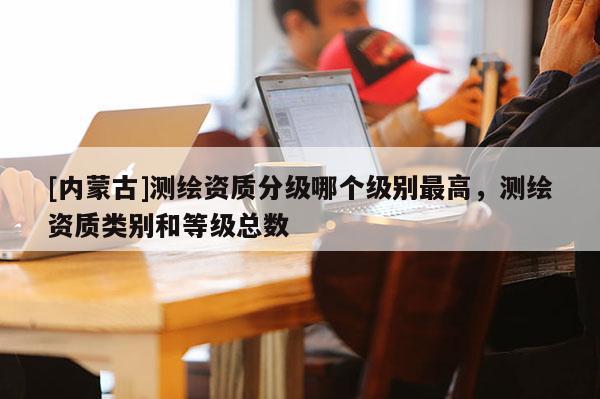 [內蒙古]測繪資質分級哪個級別最高，測繪資質類別和等級總數