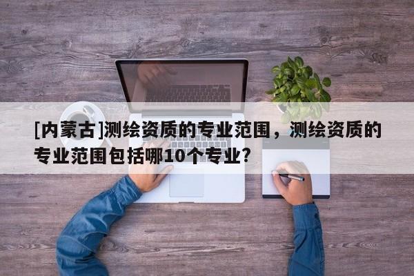 [內蒙古]測繪資質的專業范圍，測繪資質的專業范圍包括哪10個專業?