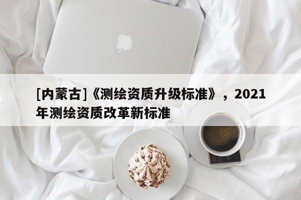 [內蒙古]《測繪資質升級標準》，2021年測繪資質改革新標準