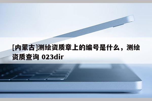 [內(nèi)蒙古]測繪資質(zhì)章上的編號(hào)是什么，測繪資質(zhì)查詢 023dir